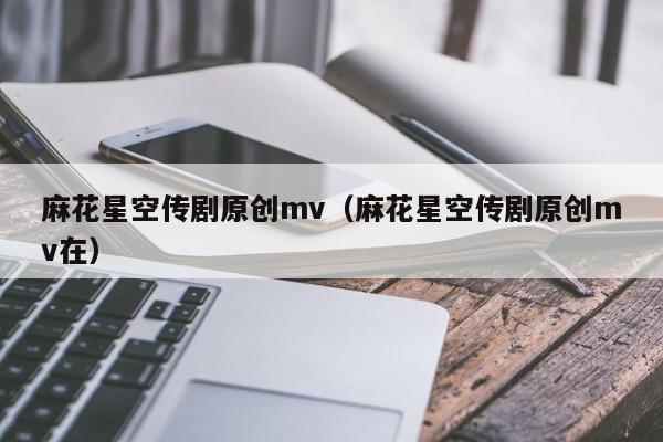 麻花星空传剧原创mv(麻花星空传剧原创mv在)