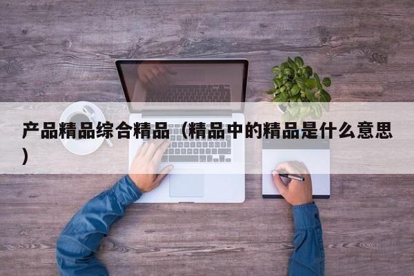 产品精品综合精品(精品中的精品是什么意思)