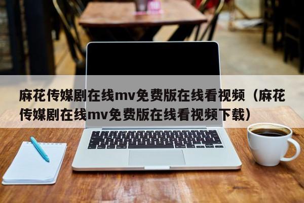 麻花传媒剧在线mv免费版在线看视频(麻花传媒剧在线mv免费版在线看视频下载)