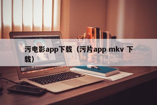 污电影app下载(污片app mkv 下载)