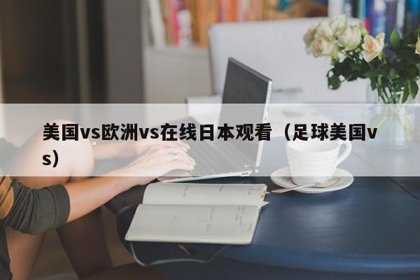 美国vs欧洲vs在线日本观看(足球美国vs)