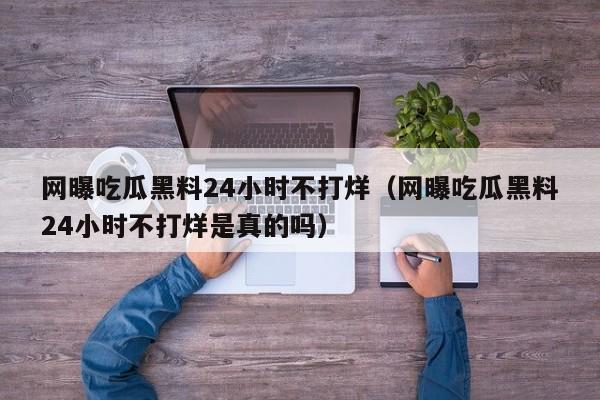 网曝吃瓜黑料24小时不打烊(网曝吃瓜黑料24小时不打烊是真的吗)