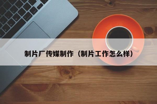 制片厂传媒制作(制片工作怎么样)