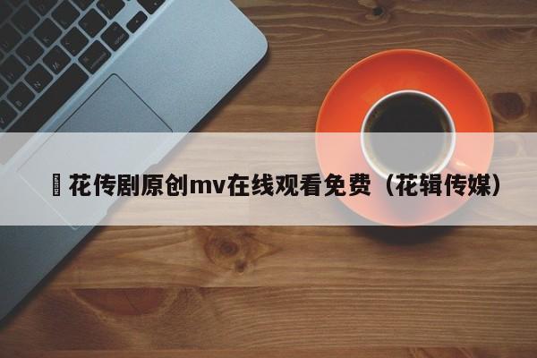 蔴花传剧原创mv在线观看免费(花辑传媒)