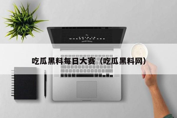 吃瓜黑料每日大赛(吃瓜黑料网)