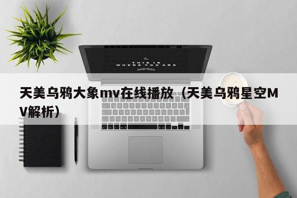 天美乌鸦大象mv在线播放(天美乌鸦星空MV解析)
